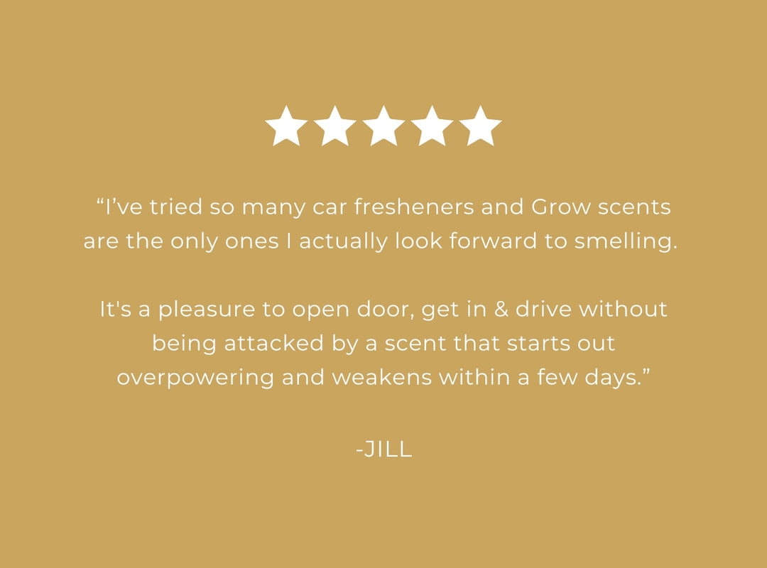 Five-star rating with a positive review of Grow scents on a gold background 5 star review "I've tried so many car fresheners and Grow scents are the only ones I actually look forward to smelling. It's a pleasure to open door, get in & drive without being attacked by a scent that starts out overpowering and weakens within a few days." -Jill