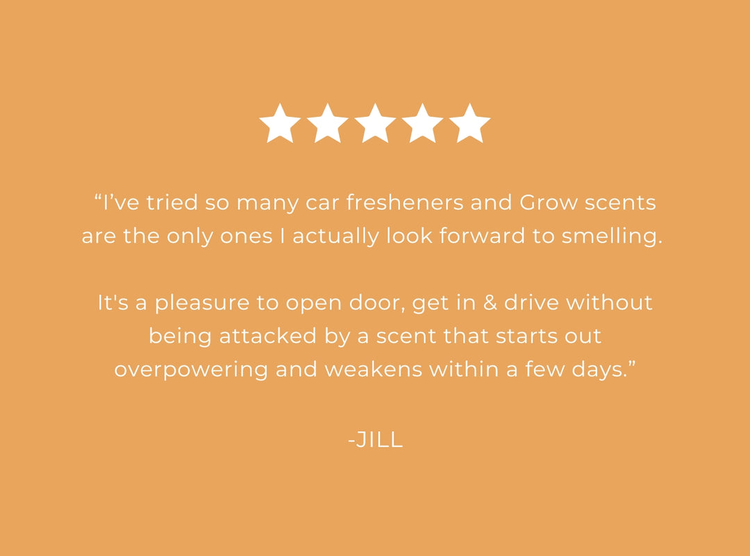 Five-star rating with a positive review of Grow scents on an orange background. 5 star review "I've tried so many car fresheners and Grow scents are the only ones I actually look forward to smelling. It's a pleasure to open door, get in & drive without being attacked by a scent that starts out overpowering and weakens within a few days." -Jill