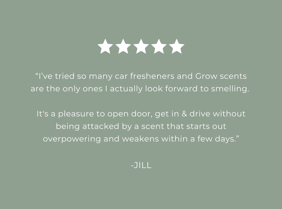 Five-star rating with a quote about Grow scents on a green background. 5 star review "I've tried so many car fresheners and Grow scents are the only ones I actually look forward to smelling. It's a pleasure to open door, get in & drive without being attacked by a scent that starts out overpowering and weakens within a few days." -Jill